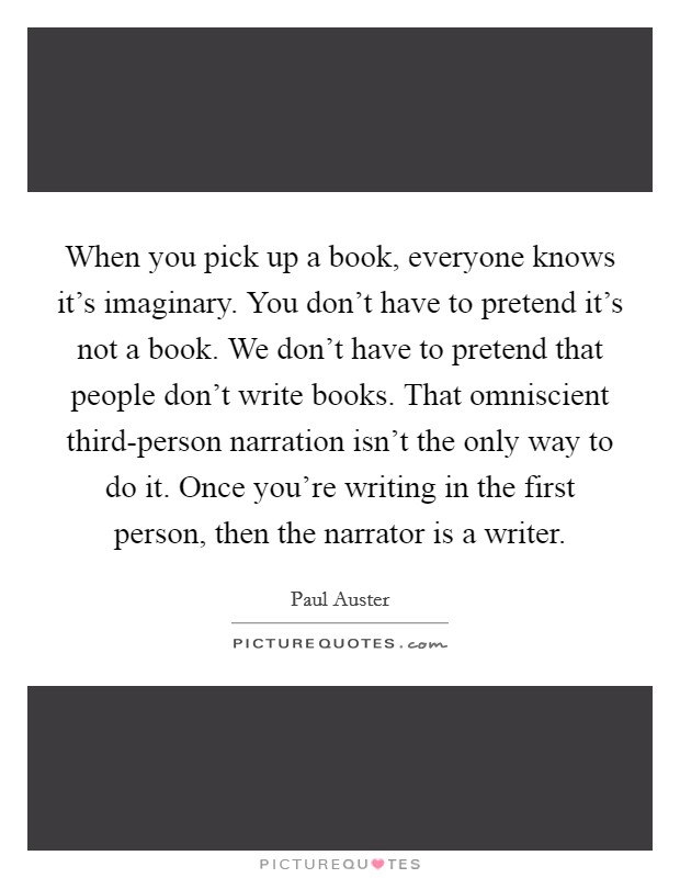 When you pick up a book, everyone knows it's imaginary. You don't have to pretend it's not a book. We don't have to pretend that people don't write books. That omniscient third-person narration isn't the only way to do it. Once you're writing in the first person, then the narrator is a writer. Picture Quote #1
