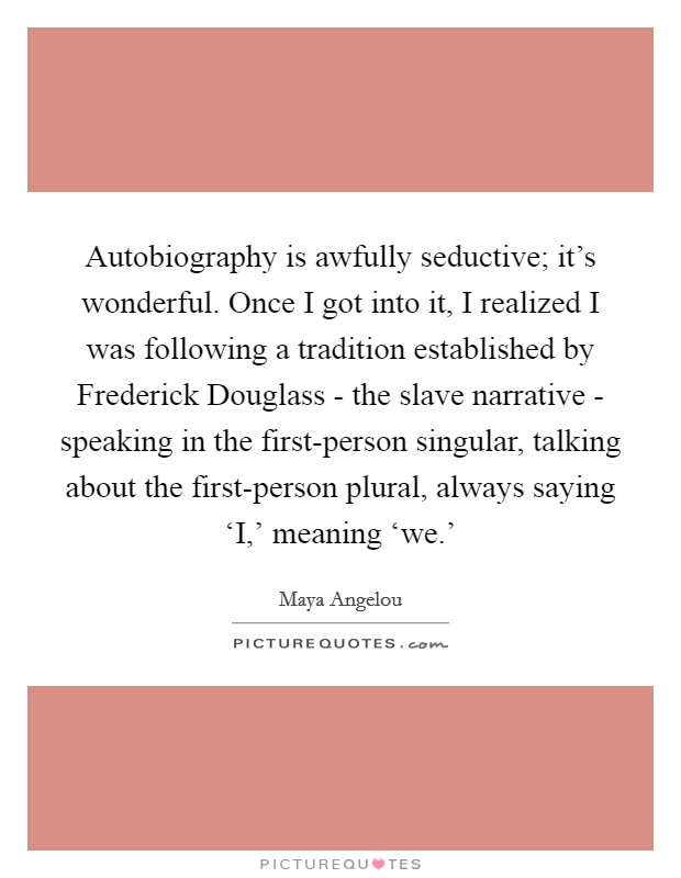 Autobiography is awfully seductive; it's wonderful. Once I got into it, I realized I was following a tradition established by Frederick Douglass - the slave narrative - speaking in the first-person singular, talking about the first-person plural, always saying ‘I,' meaning ‘we.' Picture Quote #1