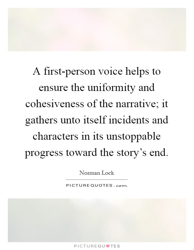 A first-person voice helps to ensure the uniformity and cohesiveness of the narrative; it gathers unto itself incidents and characters in its unstoppable progress toward the story's end. Picture Quote #1