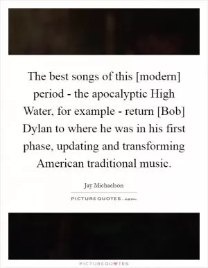 The best songs of this [modern] period - the apocalyptic High Water, for example - return [Bob] Dylan to where he was in his first phase, updating and transforming American traditional music Picture Quote #1