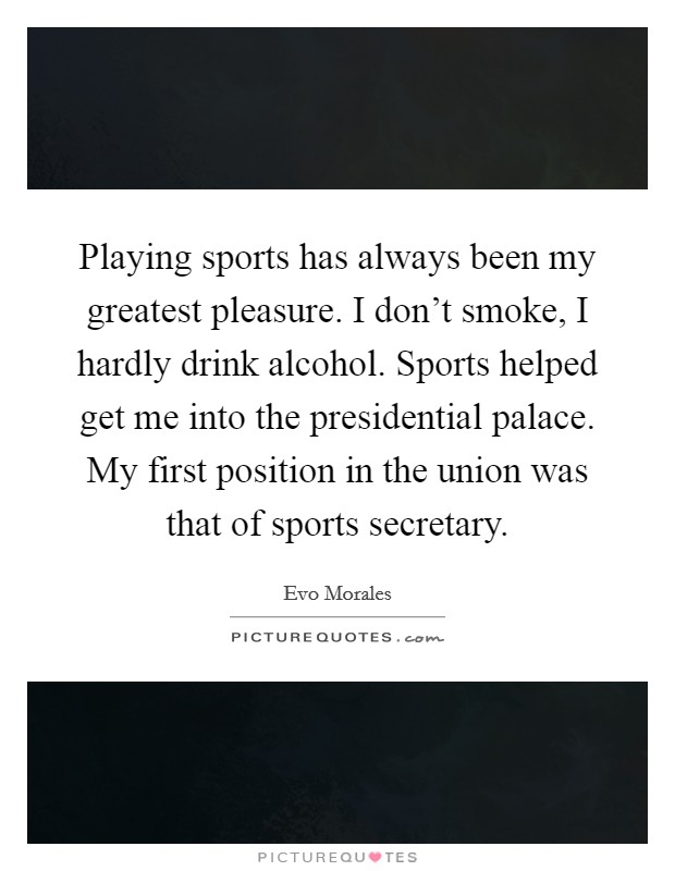 Playing sports has always been my greatest pleasure. I don't smoke, I hardly drink alcohol. Sports helped get me into the presidential palace. My first position in the union was that of sports secretary. Picture Quote #1