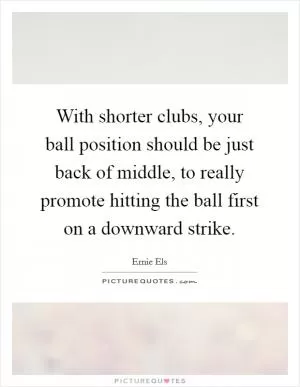 With shorter clubs, your ball position should be just back of middle, to really promote hitting the ball first on a downward strike Picture Quote #1
