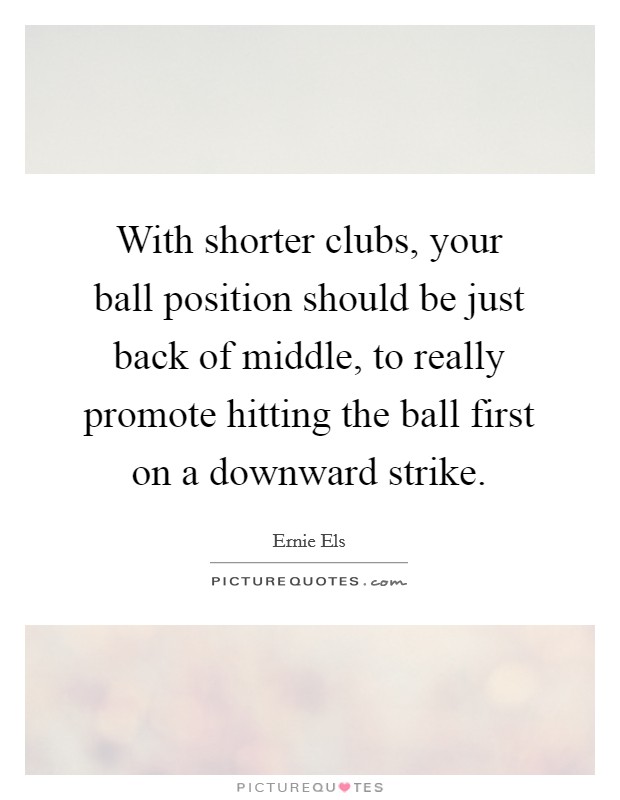 With shorter clubs, your ball position should be just back of middle, to really promote hitting the ball first on a downward strike. Picture Quote #1