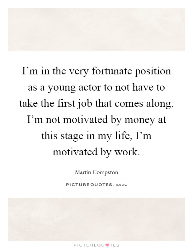 I'm in the very fortunate position as a young actor to not have to take the first job that comes along. I'm not motivated by money at this stage in my life, I'm motivated by work. Picture Quote #1