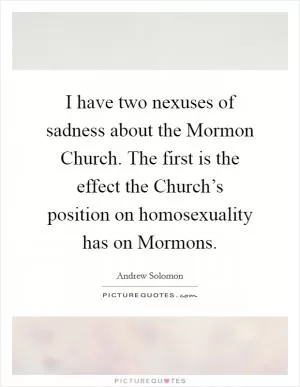 I have two nexuses of sadness about the Mormon Church. The first is the effect the Church’s position on homosexuality has on Mormons Picture Quote #1