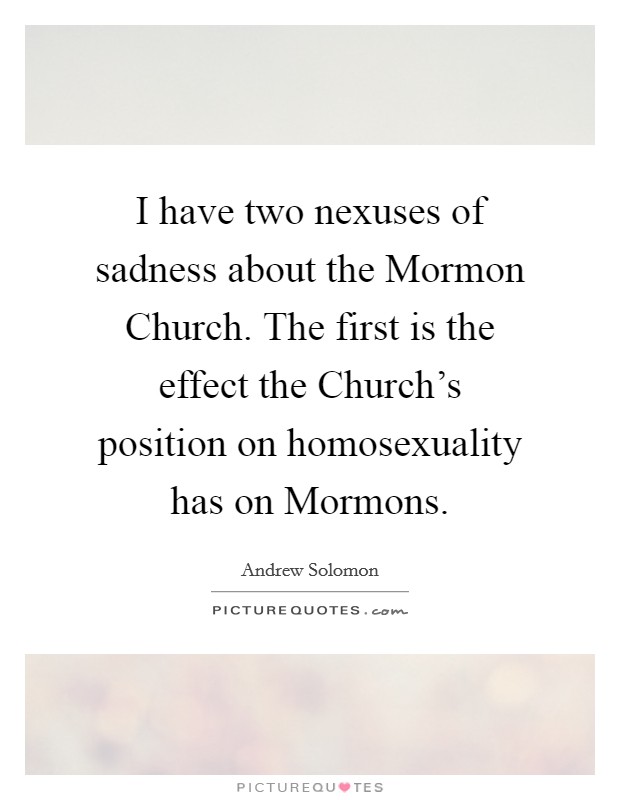 I have two nexuses of sadness about the Mormon Church. The first is the effect the Church's position on homosexuality has on Mormons. Picture Quote #1