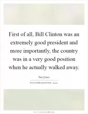 First of all, Bill Clinton was an extremely good president and more importantly, the country was in a very good position when he actually walked away Picture Quote #1