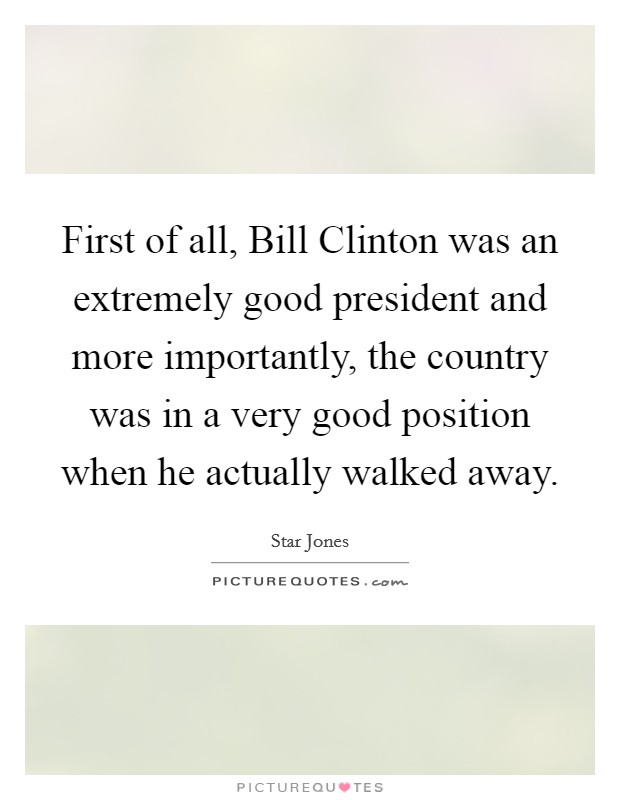 First of all, Bill Clinton was an extremely good president and more importantly, the country was in a very good position when he actually walked away. Picture Quote #1