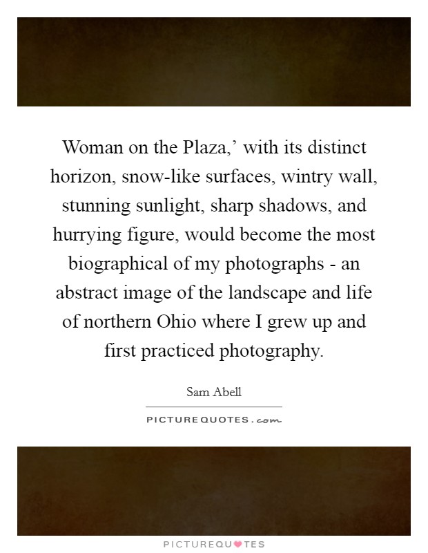 Woman on the Plaza,' with its distinct horizon, snow-like surfaces, wintry wall, stunning sunlight, sharp shadows, and hurrying figure, would become the most biographical of my photographs - an abstract image of the landscape and life of northern Ohio where I grew up and first practiced photography. Picture Quote #1