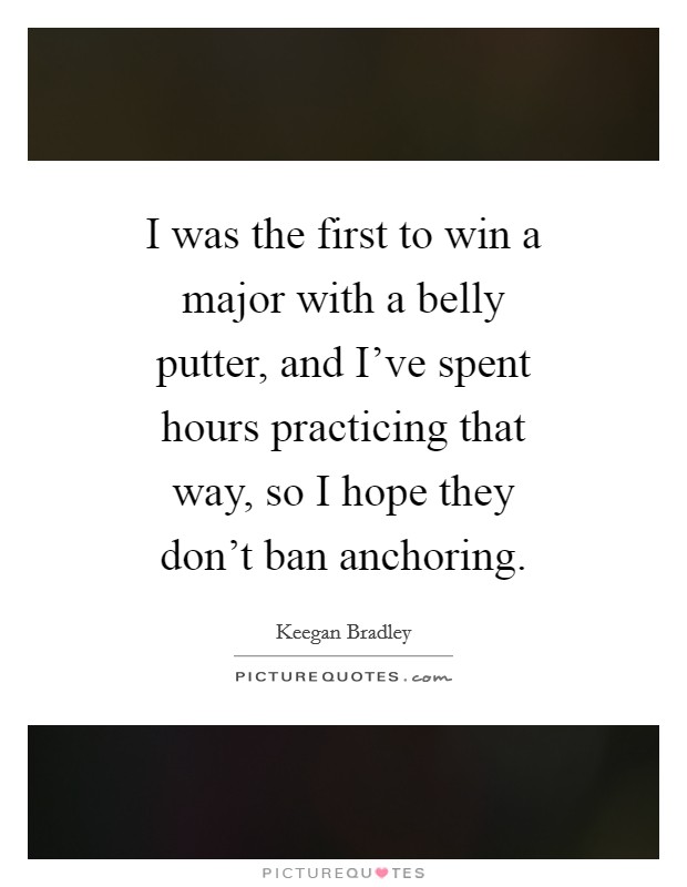 I was the first to win a major with a belly putter, and I've spent hours practicing that way, so I hope they don't ban anchoring. Picture Quote #1