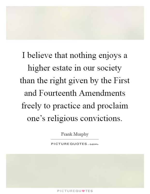 I believe that nothing enjoys a higher estate in our society than the right given by the First and Fourteenth Amendments freely to practice and proclaim one's religious convictions. Picture Quote #1