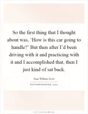 So the first thing that I thought about was, ‘How is this car going to handle?’ But then after I’d been driving with it and practicing with it and I accomplished that, then I just kind of sat back Picture Quote #1