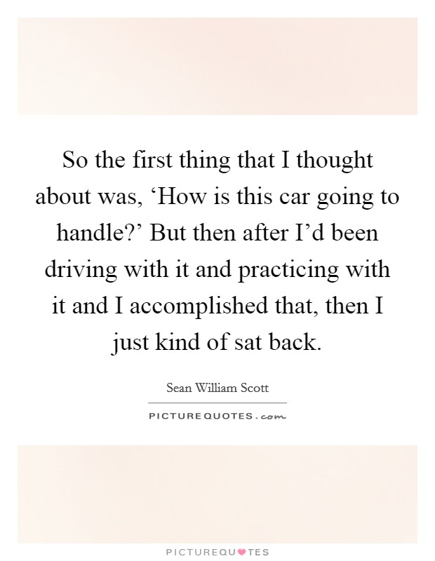 So the first thing that I thought about was, ‘How is this car going to handle?' But then after I'd been driving with it and practicing with it and I accomplished that, then I just kind of sat back. Picture Quote #1