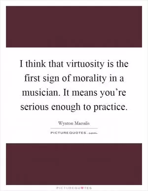 I think that virtuosity is the first sign of morality in a musician. It means you’re serious enough to practice Picture Quote #1