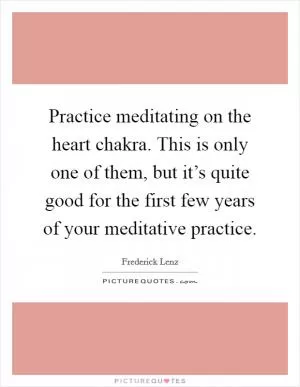 Practice meditating on the heart chakra. This is only one of them, but it’s quite good for the first few years of your meditative practice Picture Quote #1