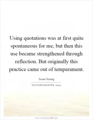Using quotations was at first quite spontaneous for me, but then this use became strengthened through reflection. But originally this practice came out of temperament Picture Quote #1