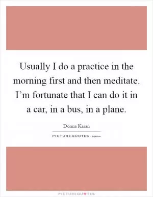 Usually I do a practice in the morning first and then meditate. I’m fortunate that I can do it in a car, in a bus, in a plane Picture Quote #1