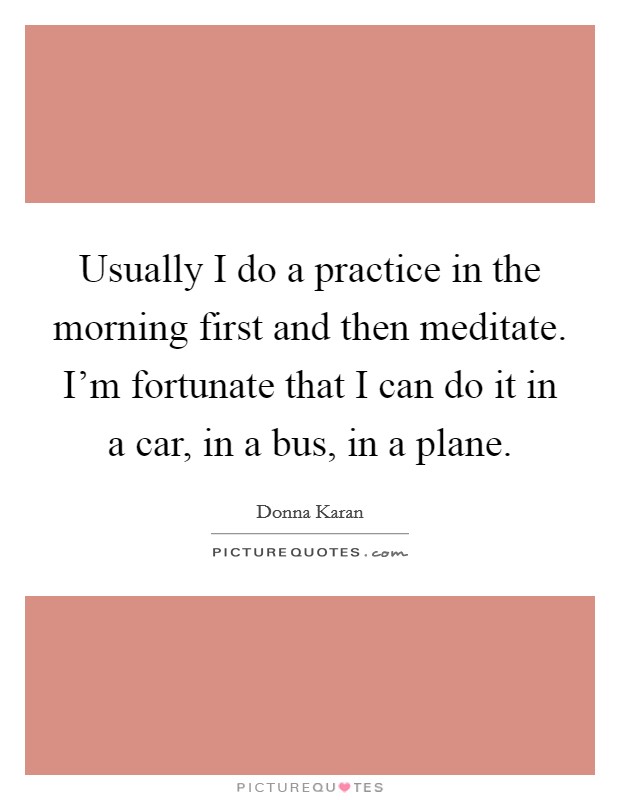 Usually I do a practice in the morning first and then meditate. I'm fortunate that I can do it in a car, in a bus, in a plane. Picture Quote #1