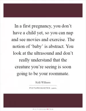 In a first pregnancy, you don’t have a child yet, so you can nap and see movies and exercise. The notion of ‘baby’ is abstract. You look at the ultrasound and don’t really understand that the creature you’re seeing is soon going to be your roommate Picture Quote #1