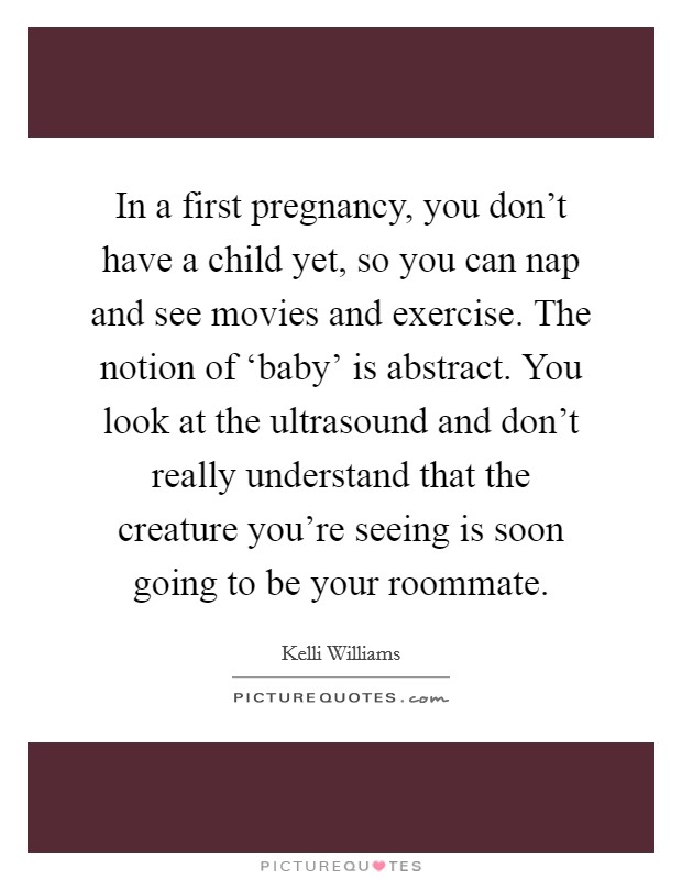 In a first pregnancy, you don't have a child yet, so you can nap and see movies and exercise. The notion of ‘baby' is abstract. You look at the ultrasound and don't really understand that the creature you're seeing is soon going to be your roommate. Picture Quote #1