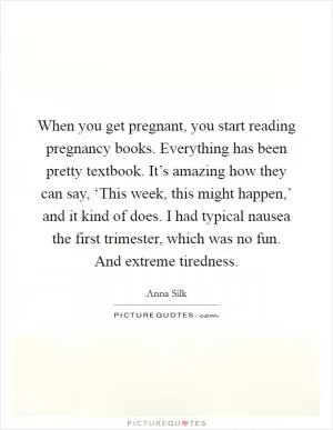 When you get pregnant, you start reading pregnancy books. Everything has been pretty textbook. It’s amazing how they can say, ‘This week, this might happen,’ and it kind of does. I had typical nausea the first trimester, which was no fun. And extreme tiredness Picture Quote #1