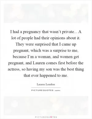 I had a pregnancy that wasn’t private... A lot of people had their opinions about it. They were surprised that I came up pregnant, which was a surprise to me, because I’m a woman, and women get pregnant, and Lauren comes first before the actress, so having my son was the best thing that ever happened to me Picture Quote #1