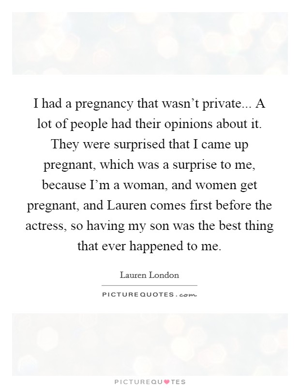 I had a pregnancy that wasn't private... A lot of people had their opinions about it. They were surprised that I came up pregnant, which was a surprise to me, because I'm a woman, and women get pregnant, and Lauren comes first before the actress, so having my son was the best thing that ever happened to me. Picture Quote #1