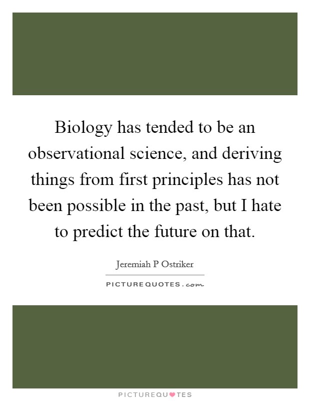 Biology has tended to be an observational science, and deriving things from first principles has not been possible in the past, but I hate to predict the future on that. Picture Quote #1