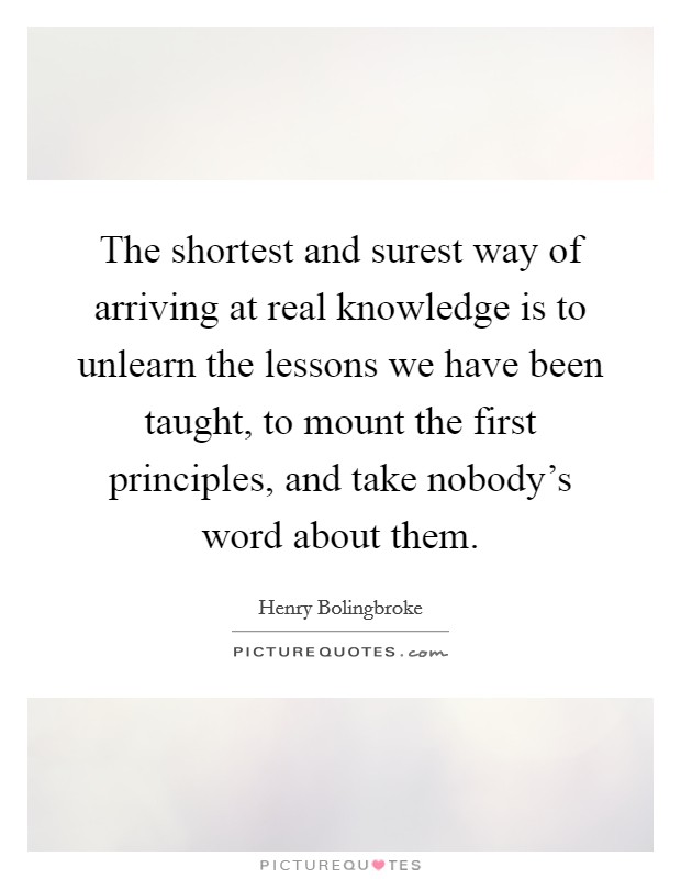 The shortest and surest way of arriving at real knowledge is to unlearn the lessons we have been taught, to mount the first principles, and take nobody's word about them. Picture Quote #1