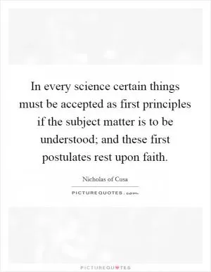 In every science certain things must be accepted as first principles if the subject matter is to be understood; and these first postulates rest upon faith Picture Quote #1