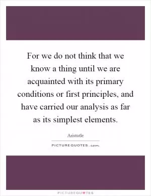 For we do not think that we know a thing until we are acquainted with its primary conditions or first principles, and have carried our analysis as far as its simplest elements Picture Quote #1