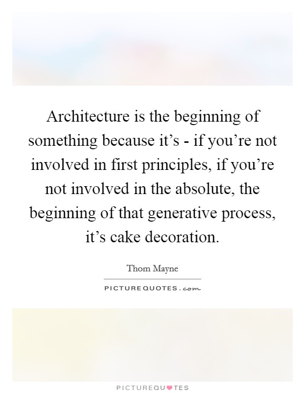 Architecture is the beginning of something because it's - if you're not involved in first principles, if you're not involved in the absolute, the beginning of that generative process, it's cake decoration. Picture Quote #1