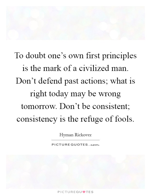 To doubt one's own first principles is the mark of a civilized man. Don't defend past actions; what is right today may be wrong tomorrow. Don't be consistent; consistency is the refuge of fools. Picture Quote #1