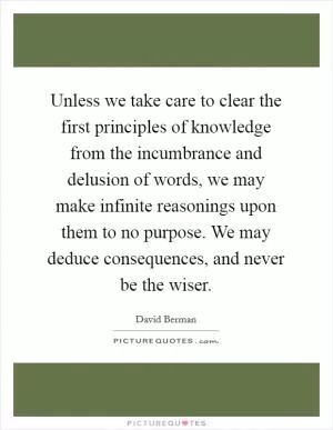 Unless we take care to clear the first principles of knowledge from the incumbrance and delusion of words, we may make infinite reasonings upon them to no purpose. We may deduce consequences, and never be the wiser Picture Quote #1