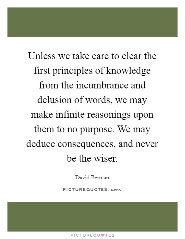 Unless we take care to clear the first principles of knowledge from the incumbrance and delusion of words, we may make infinite reasonings upon them to no purpose. We may deduce consequences, and never be the wiser. Picture Quote #1