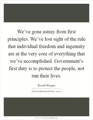 We’ve gone astray from first principles. We’ve lost sight of the rule that individual freedom and ingenuity are at the very core of everything that we’ve accomplished. Government’s first duty is to protect the people, not run their lives Picture Quote #1