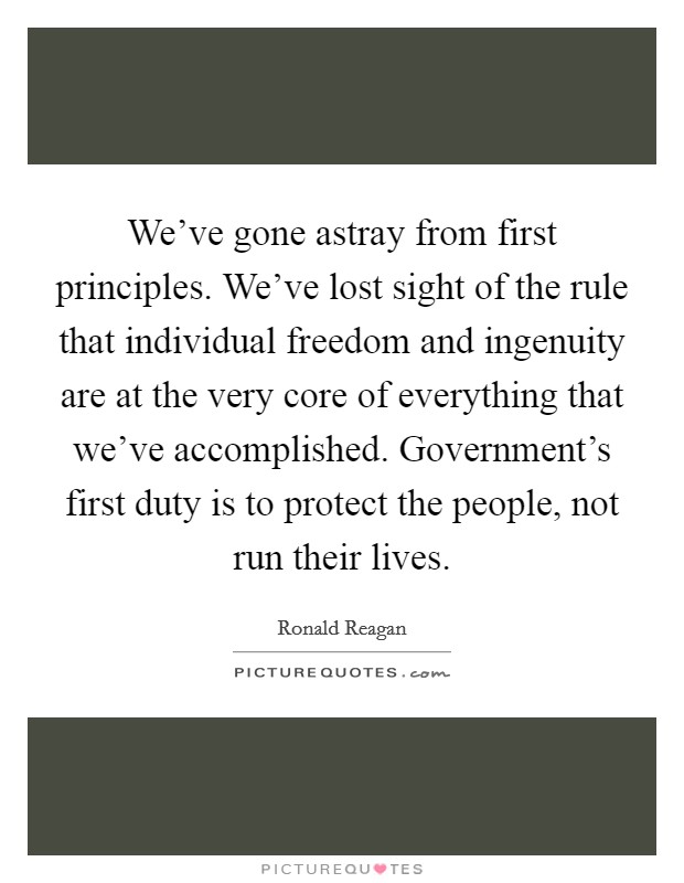 We've gone astray from first principles. We've lost sight of the rule that individual freedom and ingenuity are at the very core of everything that we've accomplished. Government's first duty is to protect the people, not run their lives. Picture Quote #1