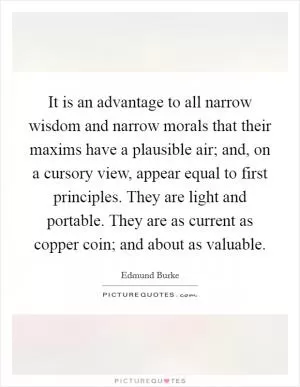 It is an advantage to all narrow wisdom and narrow morals that their maxims have a plausible air; and, on a cursory view, appear equal to first principles. They are light and portable. They are as current as copper coin; and about as valuable Picture Quote #1