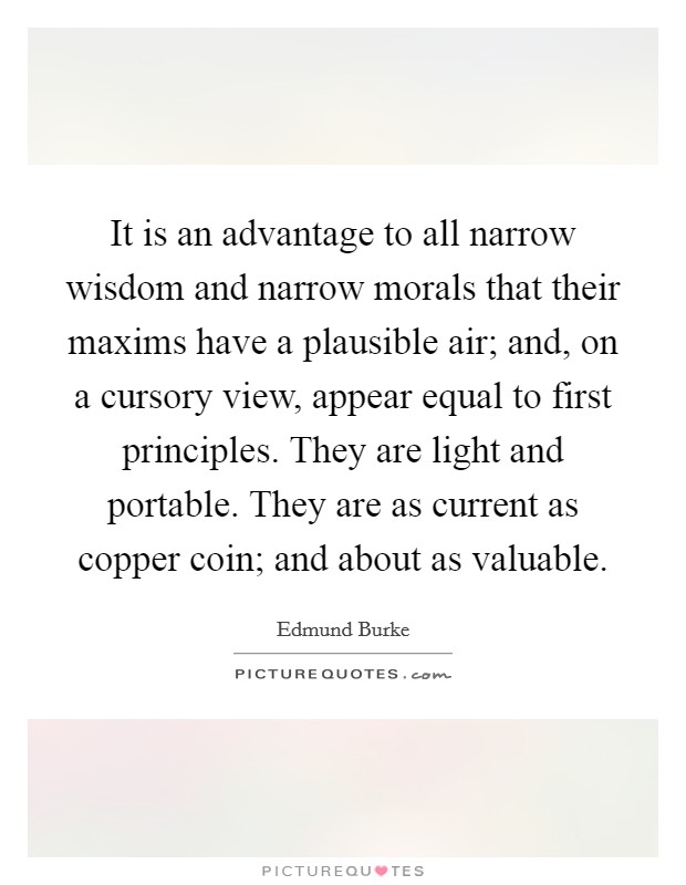 It is an advantage to all narrow wisdom and narrow morals that their maxims have a plausible air; and, on a cursory view, appear equal to first principles. They are light and portable. They are as current as copper coin; and about as valuable. Picture Quote #1