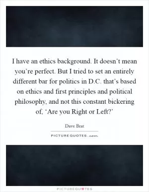 I have an ethics background. It doesn’t mean you’re perfect. But I tried to set an entirely different bar for politics in D.C. that’s based on ethics and first principles and political philosophy, and not this constant bickering of, ‘Are you Right or Left?’ Picture Quote #1