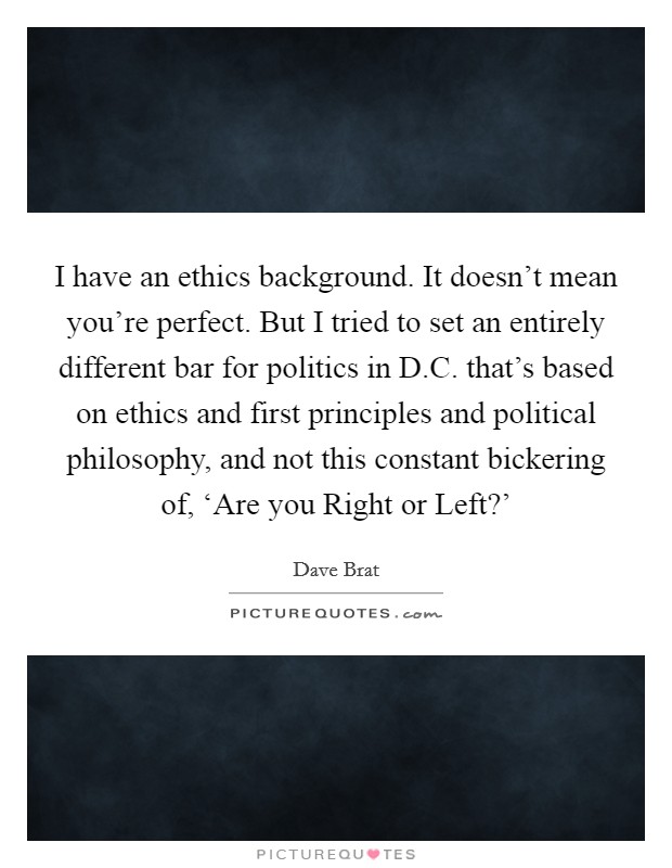 I have an ethics background. It doesn't mean you're perfect. But I tried to set an entirely different bar for politics in D.C. that's based on ethics and first principles and political philosophy, and not this constant bickering of, ‘Are you Right or Left?' Picture Quote #1