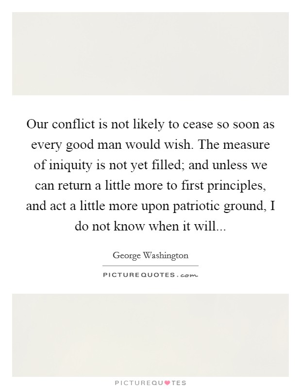 Our conflict is not likely to cease so soon as every good man would wish. The measure of iniquity is not yet filled; and unless we can return a little more to first principles, and act a little more upon patriotic ground, I do not know when it will... Picture Quote #1