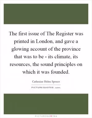The first issue of The Register was printed in London, and gave a glowing account of the province that was to be - its climate, its resources, the sound principles on which it was founded Picture Quote #1