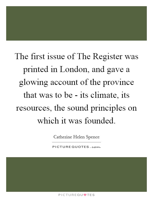 The first issue of The Register was printed in London, and gave a glowing account of the province that was to be - its climate, its resources, the sound principles on which it was founded. Picture Quote #1