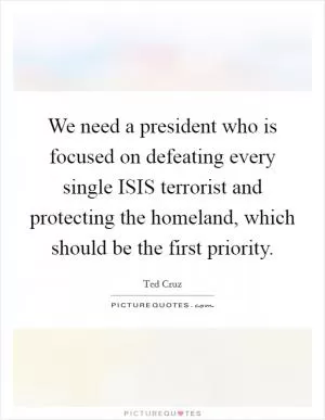 We need a president who is focused on defeating every single ISIS terrorist and protecting the homeland, which should be the first priority Picture Quote #1