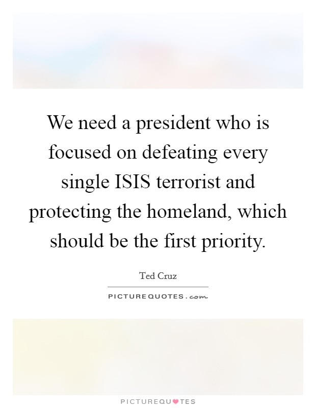We need a president who is focused on defeating every single ISIS terrorist and protecting the homeland, which should be the first priority. Picture Quote #1