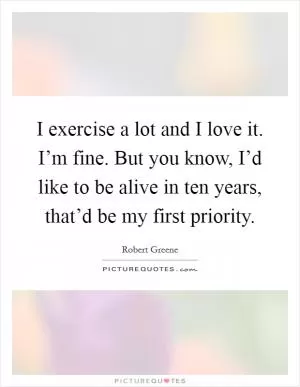 I exercise a lot and I love it. I’m fine. But you know, I’d like to be alive in ten years, that’d be my first priority Picture Quote #1