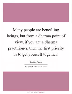 Many people are benefiting beings, but from a dharma point of view, if you are a dharma practitioner, then the first priority is to get yourself together Picture Quote #1