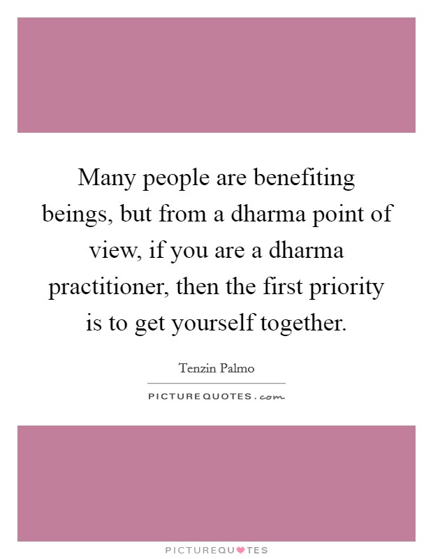 Many people are benefiting beings, but from a dharma point of view, if you are a dharma practitioner, then the first priority is to get yourself together. Picture Quote #1
