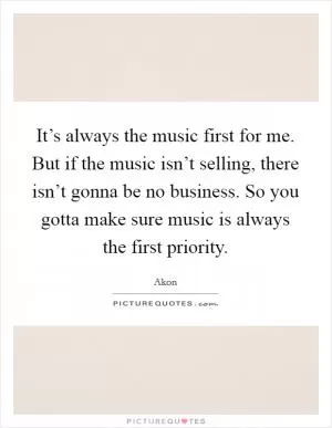 It’s always the music first for me. But if the music isn’t selling, there isn’t gonna be no business. So you gotta make sure music is always the first priority Picture Quote #1